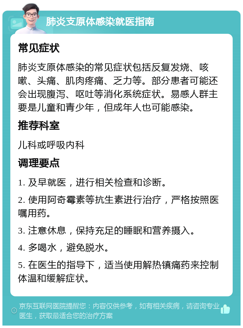 肺炎支原体感染就医指南 常见症状 肺炎支原体感染的常见症状包括反复发烧、咳嗽、头痛、肌肉疼痛、乏力等。部分患者可能还会出现腹泻、呕吐等消化系统症状。易感人群主要是儿童和青少年，但成年人也可能感染。 推荐科室 儿科或呼吸内科 调理要点 1. 及早就医，进行相关检查和诊断。 2. 使用阿奇霉素等抗生素进行治疗，严格按照医嘱用药。 3. 注意休息，保持充足的睡眠和营养摄入。 4. 多喝水，避免脱水。 5. 在医生的指导下，适当使用解热镇痛药来控制体温和缓解症状。