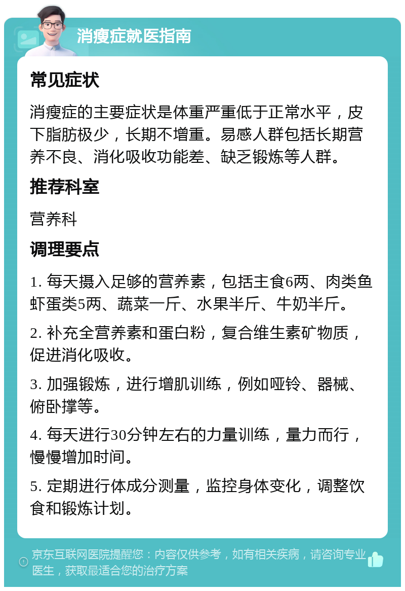 消瘦症就医指南 常见症状 消瘦症的主要症状是体重严重低于正常水平，皮下脂肪极少，长期不增重。易感人群包括长期营养不良、消化吸收功能差、缺乏锻炼等人群。 推荐科室 营养科 调理要点 1. 每天摄入足够的营养素，包括主食6两、肉类鱼虾蛋类5两、蔬菜一斤、水果半斤、牛奶半斤。 2. 补充全营养素和蛋白粉，复合维生素矿物质，促进消化吸收。 3. 加强锻炼，进行增肌训练，例如哑铃、器械、俯卧撑等。 4. 每天进行30分钟左右的力量训练，量力而行，慢慢增加时间。 5. 定期进行体成分测量，监控身体变化，调整饮食和锻炼计划。