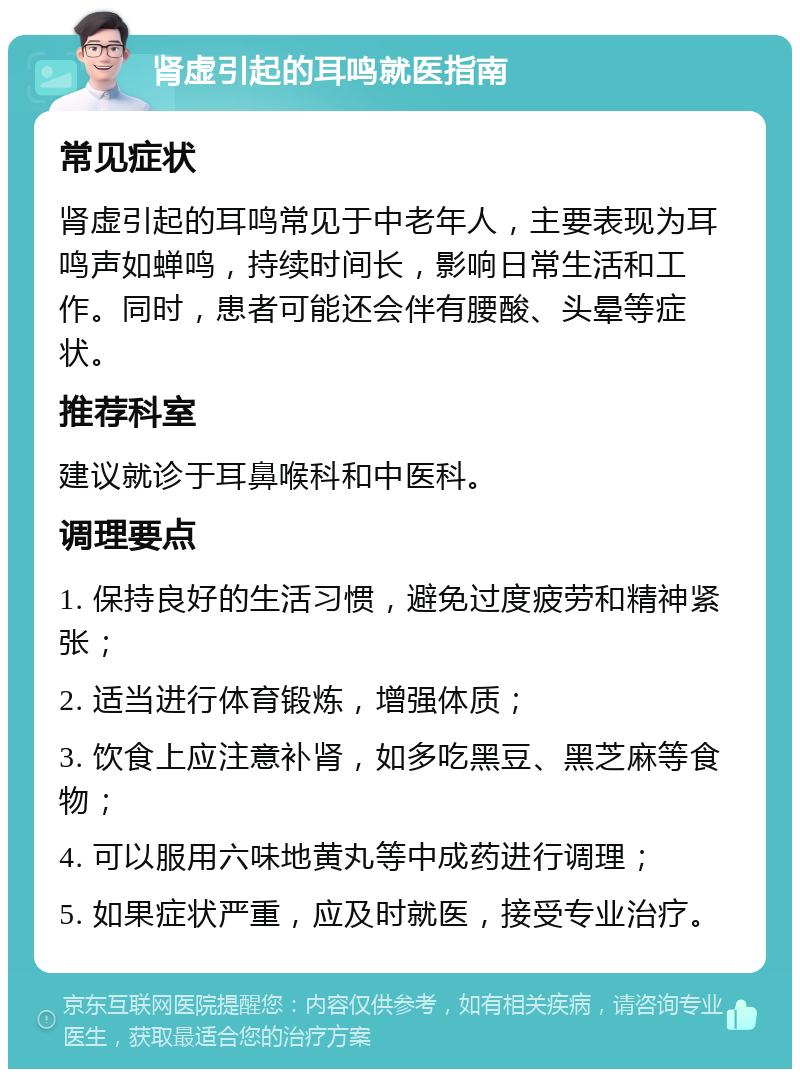 肾虚引起的耳鸣就医指南 常见症状 肾虚引起的耳鸣常见于中老年人，主要表现为耳鸣声如蝉鸣，持续时间长，影响日常生活和工作。同时，患者可能还会伴有腰酸、头晕等症状。 推荐科室 建议就诊于耳鼻喉科和中医科。 调理要点 1. 保持良好的生活习惯，避免过度疲劳和精神紧张； 2. 适当进行体育锻炼，增强体质； 3. 饮食上应注意补肾，如多吃黑豆、黑芝麻等食物； 4. 可以服用六味地黄丸等中成药进行调理； 5. 如果症状严重，应及时就医，接受专业治疗。