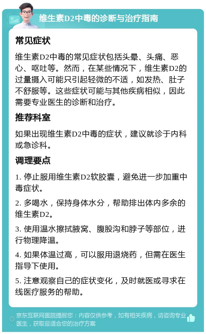 维生素D2中毒的诊断与治疗指南 常见症状 维生素D2中毒的常见症状包括头晕、头痛、恶心、呕吐等。然而，在某些情况下，维生素D2的过量摄入可能只引起轻微的不适，如发热、肚子不舒服等。这些症状可能与其他疾病相似，因此需要专业医生的诊断和治疗。 推荐科室 如果出现维生素D2中毒的症状，建议就诊于内科或急诊科。 调理要点 1. 停止服用维生素D2软胶囊，避免进一步加重中毒症状。 2. 多喝水，保持身体水分，帮助排出体内多余的维生素D2。 3. 使用温水擦拭腋窝、腹股沟和脖子等部位，进行物理降温。 4. 如果体温过高，可以服用退烧药，但需在医生指导下使用。 5. 注意观察自己的症状变化，及时就医或寻求在线医疗服务的帮助。