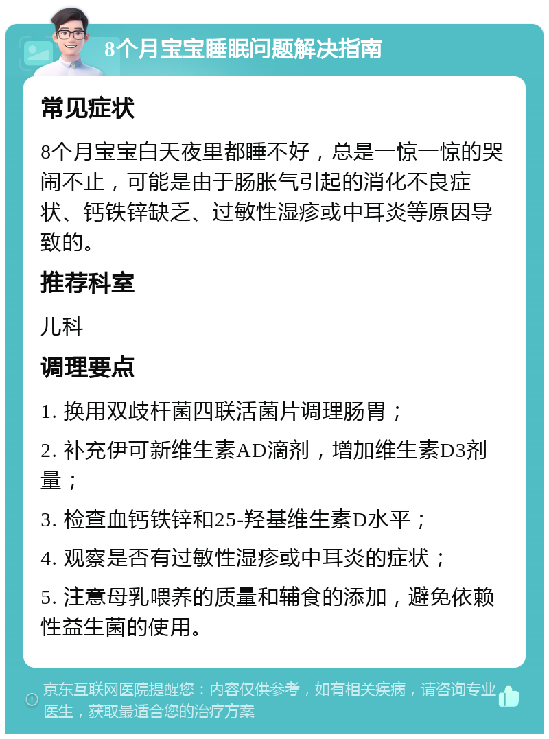 8个月宝宝睡眠问题解决指南 常见症状 8个月宝宝白天夜里都睡不好，总是一惊一惊的哭闹不止，可能是由于肠胀气引起的消化不良症状、钙铁锌缺乏、过敏性湿疹或中耳炎等原因导致的。 推荐科室 儿科 调理要点 1. 换用双歧杆菌四联活菌片调理肠胃； 2. 补充伊可新维生素AD滴剂，增加维生素D3剂量； 3. 检查血钙铁锌和25-羟基维生素D水平； 4. 观察是否有过敏性湿疹或中耳炎的症状； 5. 注意母乳喂养的质量和辅食的添加，避免依赖性益生菌的使用。