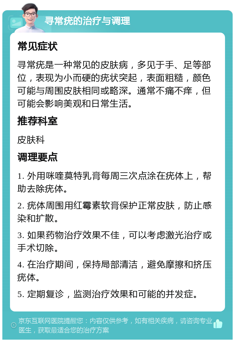 寻常疣的治疗与调理 常见症状 寻常疣是一种常见的皮肤病，多见于手、足等部位，表现为小而硬的疣状突起，表面粗糙，颜色可能与周围皮肤相同或略深。通常不痛不痒，但可能会影响美观和日常生活。 推荐科室 皮肤科 调理要点 1. 外用咪喹莫特乳膏每周三次点涂在疣体上，帮助去除疣体。 2. 疣体周围用红霉素软膏保护正常皮肤，防止感染和扩散。 3. 如果药物治疗效果不佳，可以考虑激光治疗或手术切除。 4. 在治疗期间，保持局部清洁，避免摩擦和挤压疣体。 5. 定期复诊，监测治疗效果和可能的并发症。