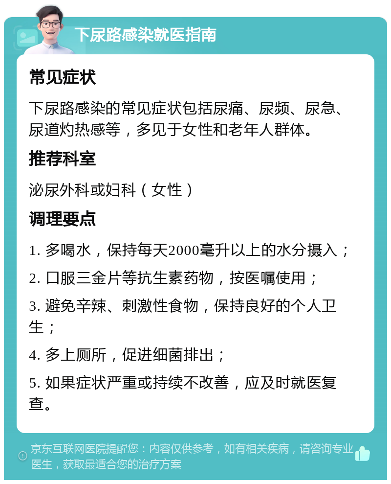 下尿路感染就医指南 常见症状 下尿路感染的常见症状包括尿痛、尿频、尿急、尿道灼热感等，多见于女性和老年人群体。 推荐科室 泌尿外科或妇科（女性） 调理要点 1. 多喝水，保持每天2000毫升以上的水分摄入； 2. 口服三金片等抗生素药物，按医嘱使用； 3. 避免辛辣、刺激性食物，保持良好的个人卫生； 4. 多上厕所，促进细菌排出； 5. 如果症状严重或持续不改善，应及时就医复查。