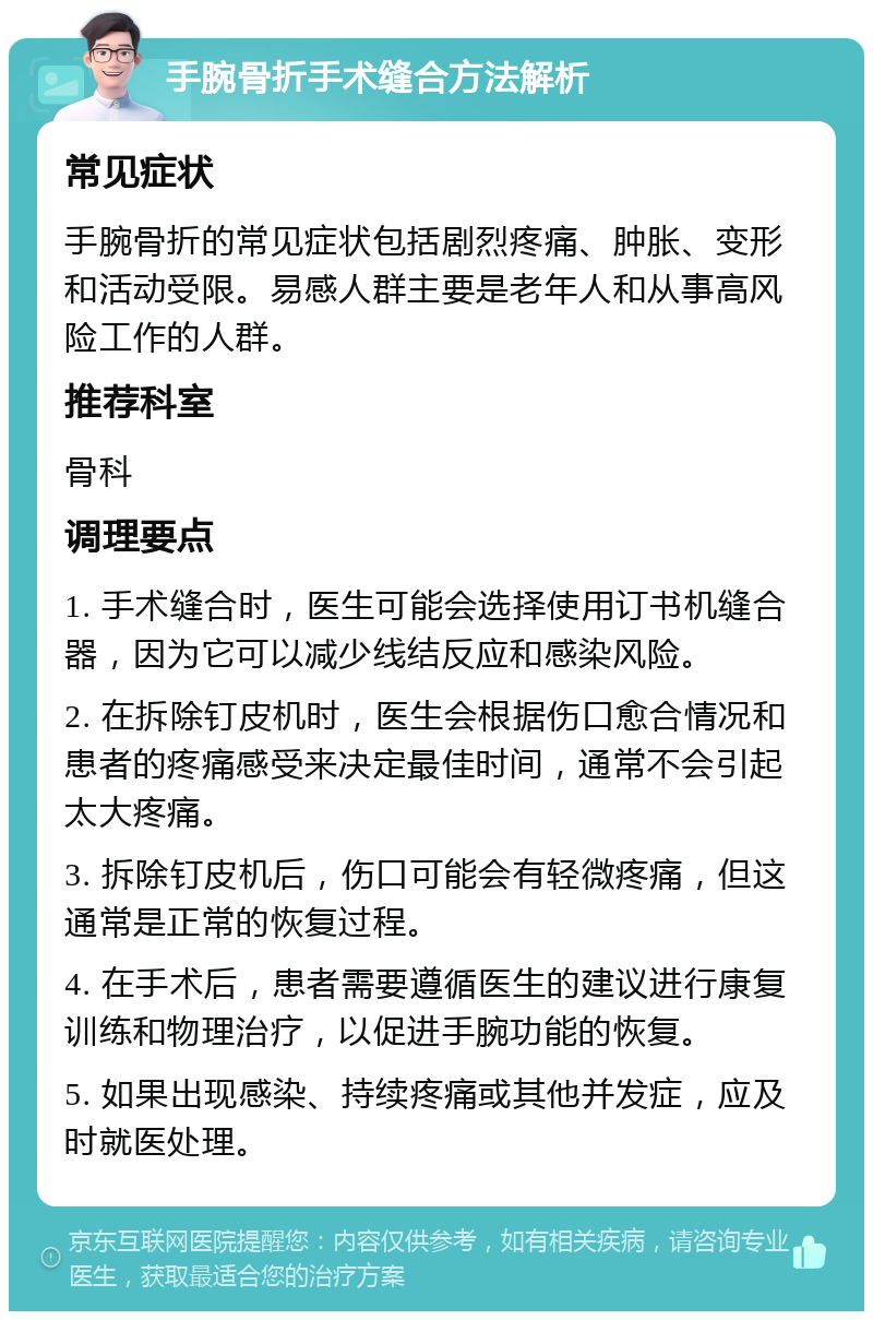 手腕骨折手术缝合方法解析 常见症状 手腕骨折的常见症状包括剧烈疼痛、肿胀、变形和活动受限。易感人群主要是老年人和从事高风险工作的人群。 推荐科室 骨科 调理要点 1. 手术缝合时，医生可能会选择使用订书机缝合器，因为它可以减少线结反应和感染风险。 2. 在拆除钉皮机时，医生会根据伤口愈合情况和患者的疼痛感受来决定最佳时间，通常不会引起太大疼痛。 3. 拆除钉皮机后，伤口可能会有轻微疼痛，但这通常是正常的恢复过程。 4. 在手术后，患者需要遵循医生的建议进行康复训练和物理治疗，以促进手腕功能的恢复。 5. 如果出现感染、持续疼痛或其他并发症，应及时就医处理。