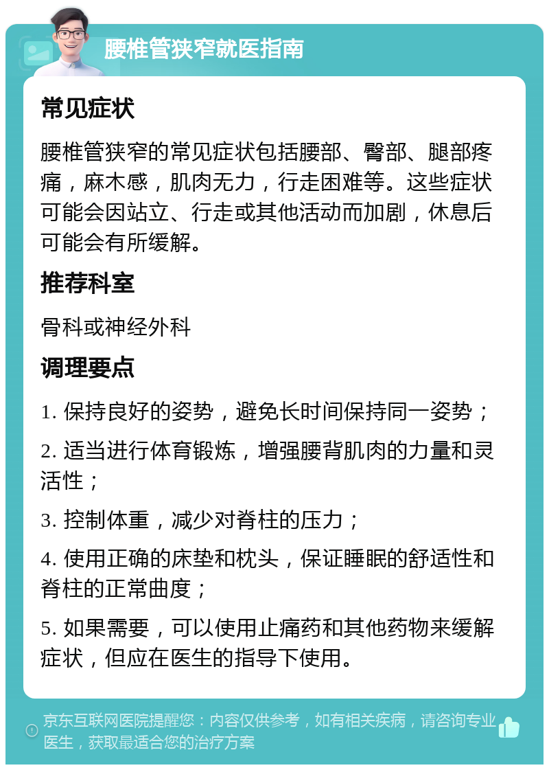 腰椎管狭窄就医指南 常见症状 腰椎管狭窄的常见症状包括腰部、臀部、腿部疼痛，麻木感，肌肉无力，行走困难等。这些症状可能会因站立、行走或其他活动而加剧，休息后可能会有所缓解。 推荐科室 骨科或神经外科 调理要点 1. 保持良好的姿势，避免长时间保持同一姿势； 2. 适当进行体育锻炼，增强腰背肌肉的力量和灵活性； 3. 控制体重，减少对脊柱的压力； 4. 使用正确的床垫和枕头，保证睡眠的舒适性和脊柱的正常曲度； 5. 如果需要，可以使用止痛药和其他药物来缓解症状，但应在医生的指导下使用。