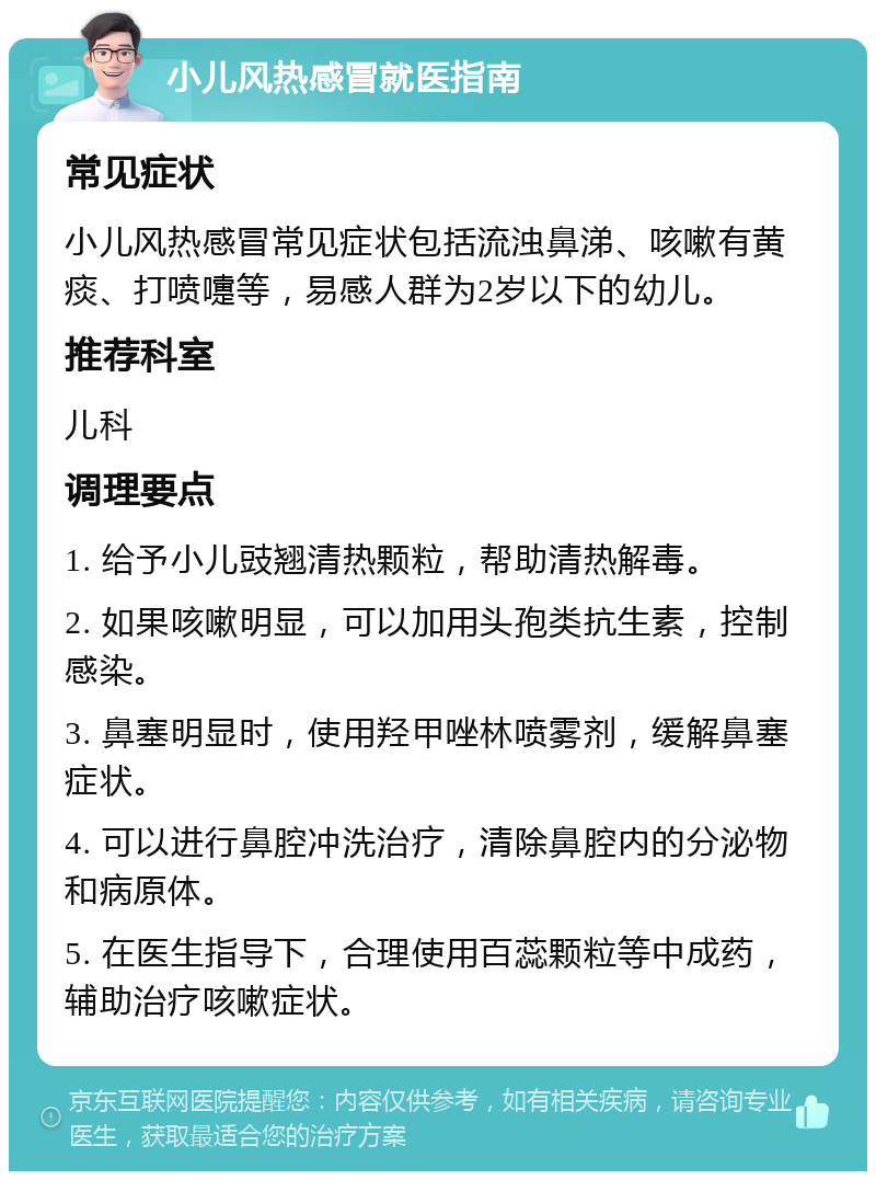 小儿风热感冒就医指南 常见症状 小儿风热感冒常见症状包括流浊鼻涕、咳嗽有黄痰、打喷嚏等，易感人群为2岁以下的幼儿。 推荐科室 儿科 调理要点 1. 给予小儿豉翘清热颗粒，帮助清热解毒。 2. 如果咳嗽明显，可以加用头孢类抗生素，控制感染。 3. 鼻塞明显时，使用羟甲唑林喷雾剂，缓解鼻塞症状。 4. 可以进行鼻腔冲洗治疗，清除鼻腔内的分泌物和病原体。 5. 在医生指导下，合理使用百蕊颗粒等中成药，辅助治疗咳嗽症状。