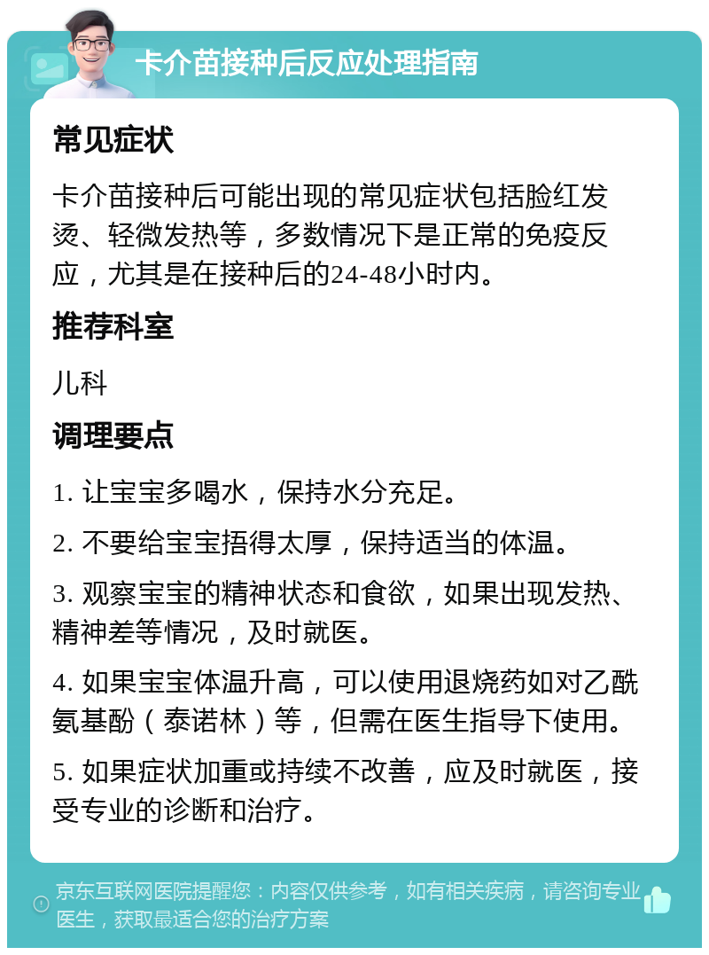 卡介苗接种后反应处理指南 常见症状 卡介苗接种后可能出现的常见症状包括脸红发烫、轻微发热等，多数情况下是正常的免疫反应，尤其是在接种后的24-48小时内。 推荐科室 儿科 调理要点 1. 让宝宝多喝水，保持水分充足。 2. 不要给宝宝捂得太厚，保持适当的体温。 3. 观察宝宝的精神状态和食欲，如果出现发热、精神差等情况，及时就医。 4. 如果宝宝体温升高，可以使用退烧药如对乙酰氨基酚（泰诺林）等，但需在医生指导下使用。 5. 如果症状加重或持续不改善，应及时就医，接受专业的诊断和治疗。