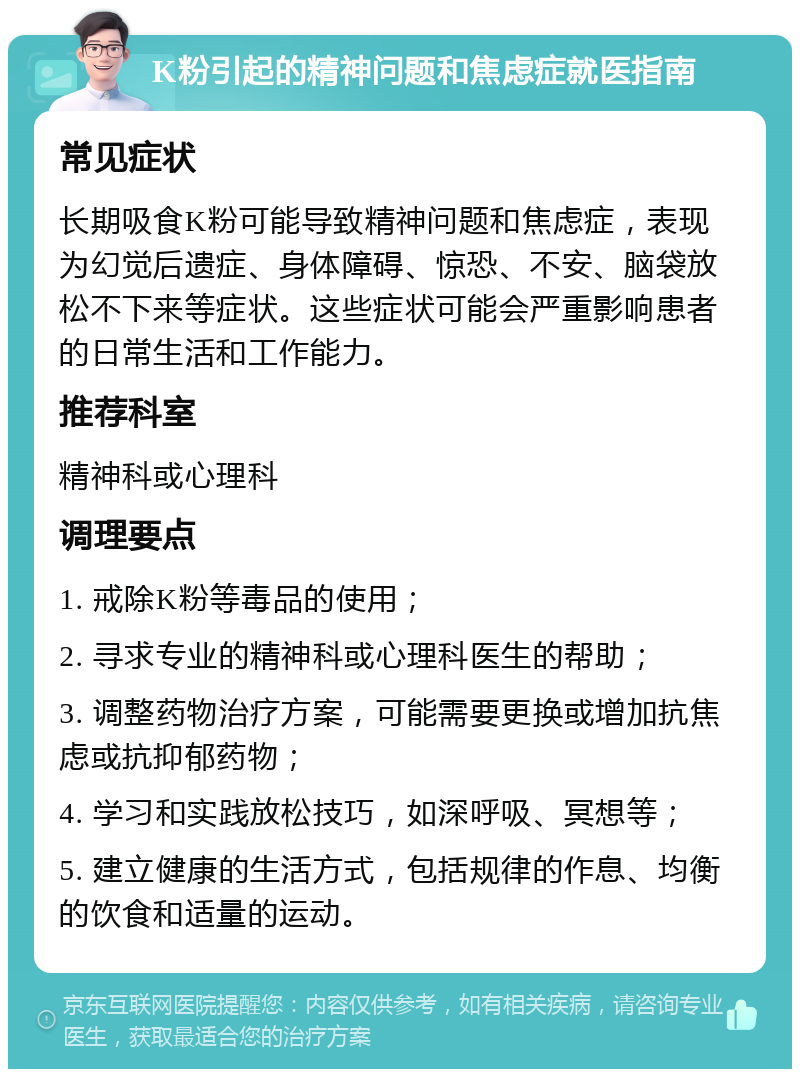 K粉引起的精神问题和焦虑症就医指南 常见症状 长期吸食K粉可能导致精神问题和焦虑症，表现为幻觉后遗症、身体障碍、惊恐、不安、脑袋放松不下来等症状。这些症状可能会严重影响患者的日常生活和工作能力。 推荐科室 精神科或心理科 调理要点 1. 戒除K粉等毒品的使用； 2. 寻求专业的精神科或心理科医生的帮助； 3. 调整药物治疗方案，可能需要更换或增加抗焦虑或抗抑郁药物； 4. 学习和实践放松技巧，如深呼吸、冥想等； 5. 建立健康的生活方式，包括规律的作息、均衡的饮食和适量的运动。