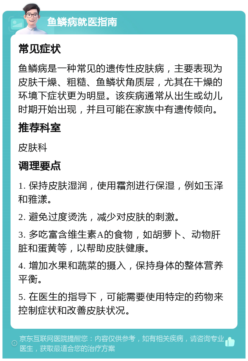 鱼鳞病就医指南 常见症状 鱼鳞病是一种常见的遗传性皮肤病，主要表现为皮肤干燥、粗糙、鱼鳞状角质层，尤其在干燥的环境下症状更为明显。该疾病通常从出生或幼儿时期开始出现，并且可能在家族中有遗传倾向。 推荐科室 皮肤科 调理要点 1. 保持皮肤湿润，使用霜剂进行保湿，例如玉泽和雅漾。 2. 避免过度烫洗，减少对皮肤的刺激。 3. 多吃富含维生素A的食物，如胡萝卜、动物肝脏和蛋黄等，以帮助皮肤健康。 4. 增加水果和蔬菜的摄入，保持身体的整体营养平衡。 5. 在医生的指导下，可能需要使用特定的药物来控制症状和改善皮肤状况。