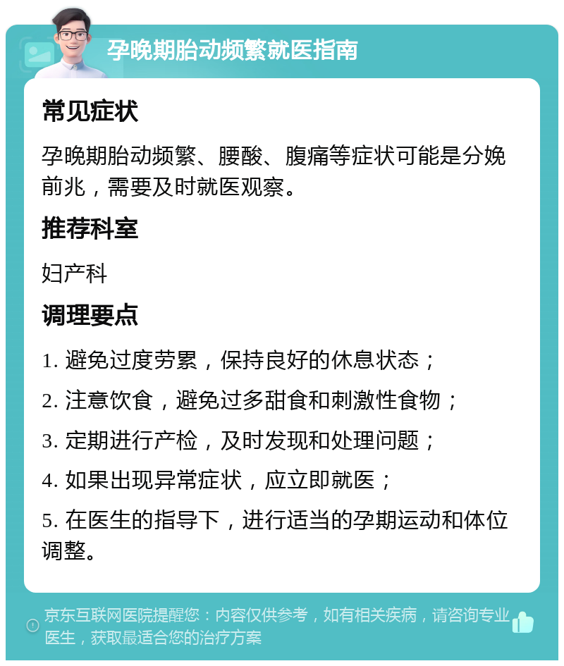 孕晚期胎动频繁就医指南 常见症状 孕晚期胎动频繁、腰酸、腹痛等症状可能是分娩前兆，需要及时就医观察。 推荐科室 妇产科 调理要点 1. 避免过度劳累，保持良好的休息状态； 2. 注意饮食，避免过多甜食和刺激性食物； 3. 定期进行产检，及时发现和处理问题； 4. 如果出现异常症状，应立即就医； 5. 在医生的指导下，进行适当的孕期运动和体位调整。