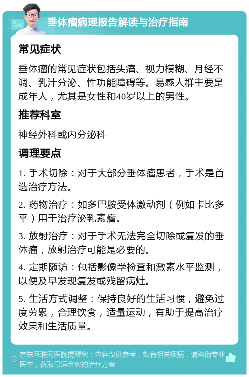 垂体瘤病理报告解读与治疗指南 常见症状 垂体瘤的常见症状包括头痛、视力模糊、月经不调、乳汁分泌、性功能障碍等。易感人群主要是成年人，尤其是女性和40岁以上的男性。 推荐科室 神经外科或内分泌科 调理要点 1. 手术切除：对于大部分垂体瘤患者，手术是首选治疗方法。 2. 药物治疗：如多巴胺受体激动剂（例如卡比多平）用于治疗泌乳素瘤。 3. 放射治疗：对于手术无法完全切除或复发的垂体瘤，放射治疗可能是必要的。 4. 定期随访：包括影像学检查和激素水平监测，以便及早发现复发或残留病灶。 5. 生活方式调整：保持良好的生活习惯，避免过度劳累，合理饮食，适量运动，有助于提高治疗效果和生活质量。