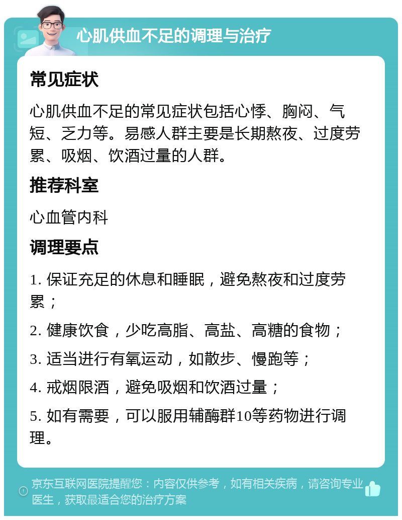 心肌供血不足的调理与治疗 常见症状 心肌供血不足的常见症状包括心悸、胸闷、气短、乏力等。易感人群主要是长期熬夜、过度劳累、吸烟、饮酒过量的人群。 推荐科室 心血管内科 调理要点 1. 保证充足的休息和睡眠，避免熬夜和过度劳累； 2. 健康饮食，少吃高脂、高盐、高糖的食物； 3. 适当进行有氧运动，如散步、慢跑等； 4. 戒烟限酒，避免吸烟和饮酒过量； 5. 如有需要，可以服用辅酶群10等药物进行调理。