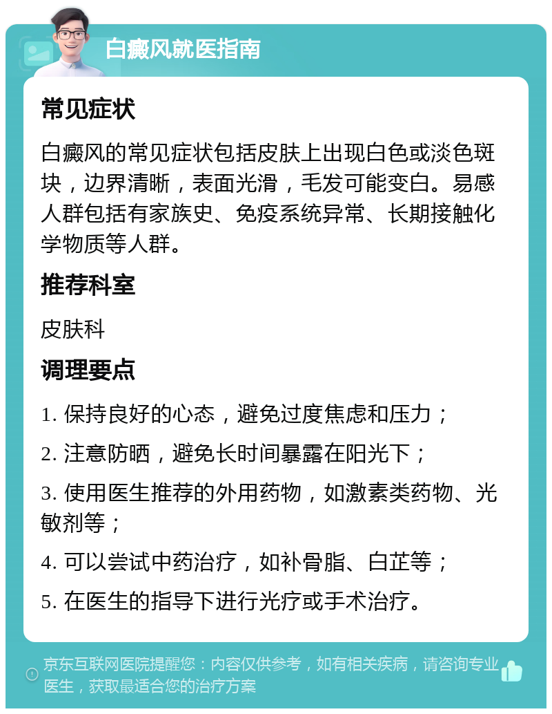 白癜风就医指南 常见症状 白癜风的常见症状包括皮肤上出现白色或淡色斑块，边界清晰，表面光滑，毛发可能变白。易感人群包括有家族史、免疫系统异常、长期接触化学物质等人群。 推荐科室 皮肤科 调理要点 1. 保持良好的心态，避免过度焦虑和压力； 2. 注意防晒，避免长时间暴露在阳光下； 3. 使用医生推荐的外用药物，如激素类药物、光敏剂等； 4. 可以尝试中药治疗，如补骨脂、白芷等； 5. 在医生的指导下进行光疗或手术治疗。