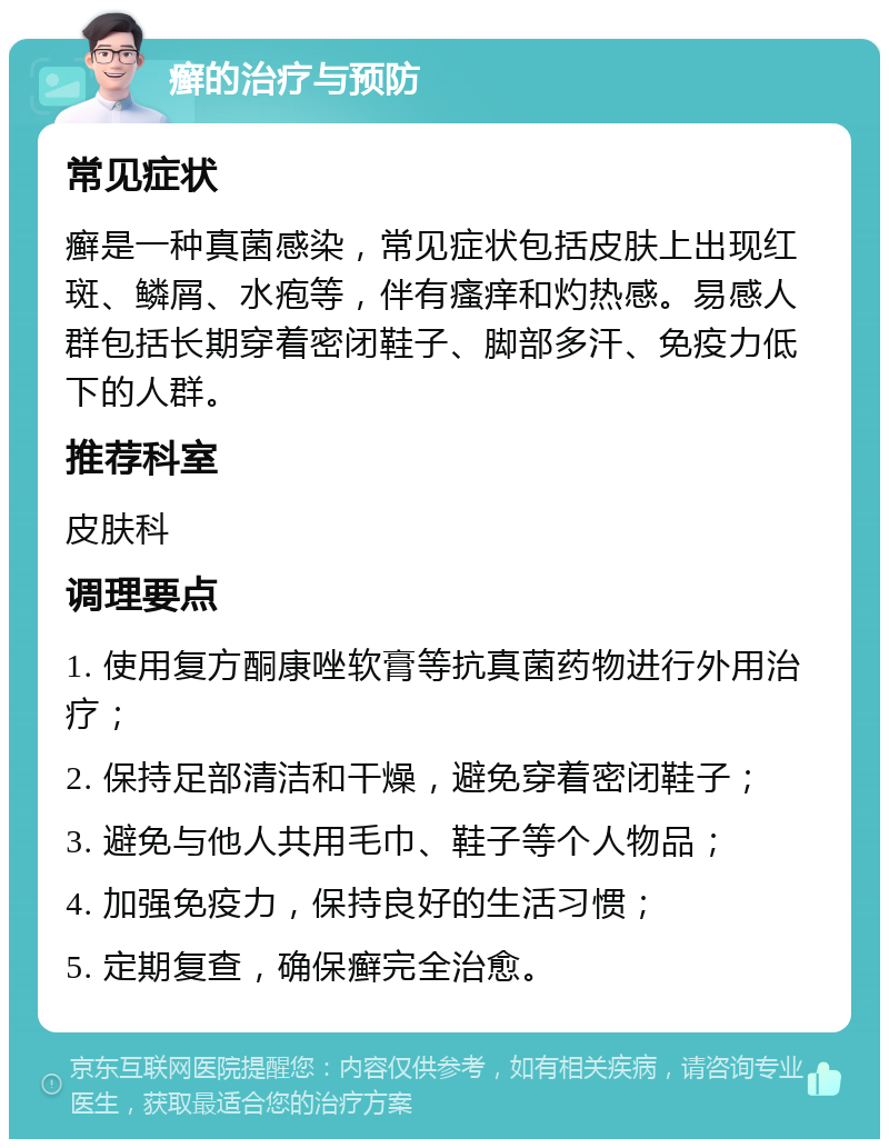 癣的治疗与预防 常见症状 癣是一种真菌感染，常见症状包括皮肤上出现红斑、鳞屑、水疱等，伴有瘙痒和灼热感。易感人群包括长期穿着密闭鞋子、脚部多汗、免疫力低下的人群。 推荐科室 皮肤科 调理要点 1. 使用复方酮康唑软膏等抗真菌药物进行外用治疗； 2. 保持足部清洁和干燥，避免穿着密闭鞋子； 3. 避免与他人共用毛巾、鞋子等个人物品； 4. 加强免疫力，保持良好的生活习惯； 5. 定期复查，确保癣完全治愈。