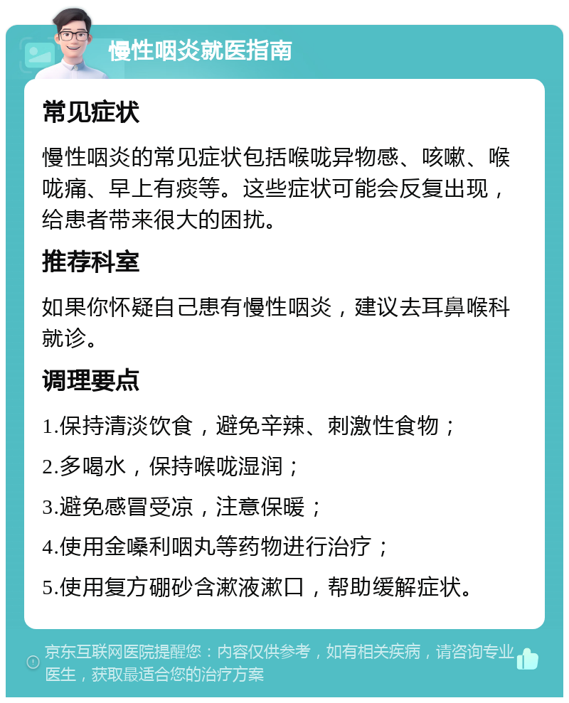 慢性咽炎就医指南 常见症状 慢性咽炎的常见症状包括喉咙异物感、咳嗽、喉咙痛、早上有痰等。这些症状可能会反复出现，给患者带来很大的困扰。 推荐科室 如果你怀疑自己患有慢性咽炎，建议去耳鼻喉科就诊。 调理要点 1.保持清淡饮食，避免辛辣、刺激性食物； 2.多喝水，保持喉咙湿润； 3.避免感冒受凉，注意保暖； 4.使用金嗓利咽丸等药物进行治疗； 5.使用复方硼砂含漱液漱口，帮助缓解症状。