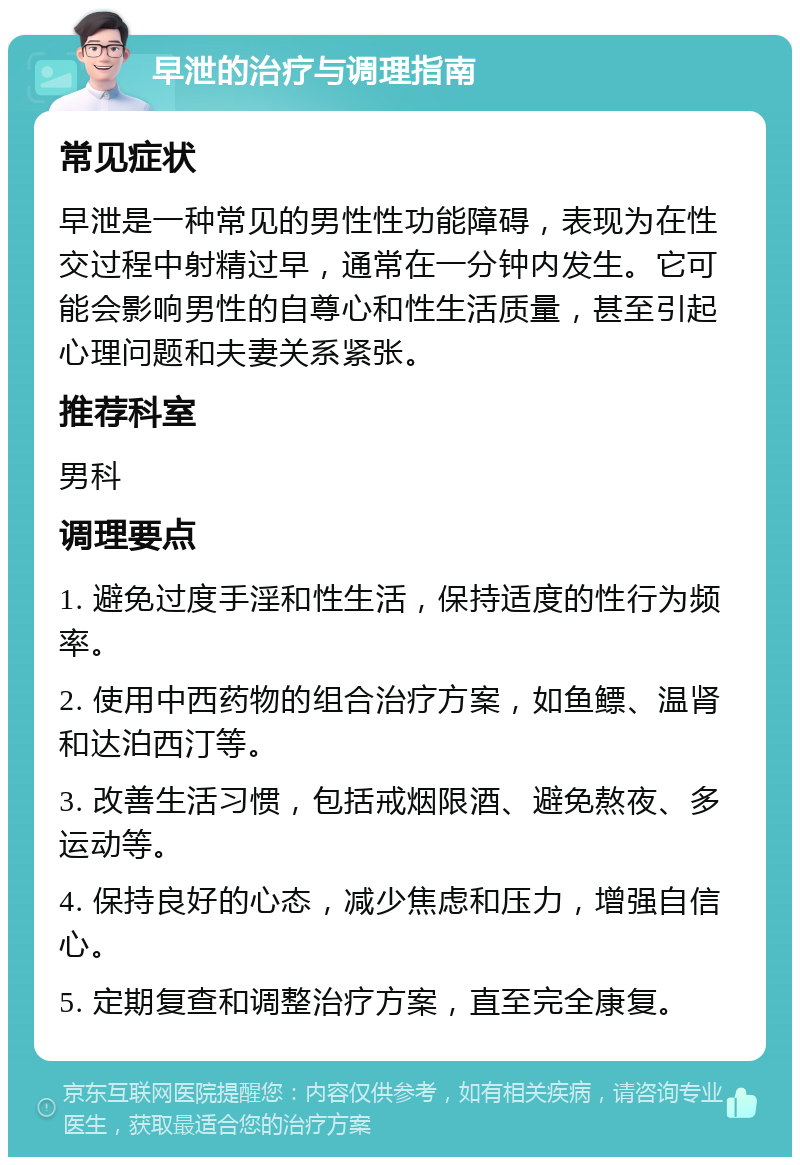 早泄的治疗与调理指南 常见症状 早泄是一种常见的男性性功能障碍，表现为在性交过程中射精过早，通常在一分钟内发生。它可能会影响男性的自尊心和性生活质量，甚至引起心理问题和夫妻关系紧张。 推荐科室 男科 调理要点 1. 避免过度手淫和性生活，保持适度的性行为频率。 2. 使用中西药物的组合治疗方案，如鱼鳔、温肾和达泊西汀等。 3. 改善生活习惯，包括戒烟限酒、避免熬夜、多运动等。 4. 保持良好的心态，减少焦虑和压力，增强自信心。 5. 定期复查和调整治疗方案，直至完全康复。