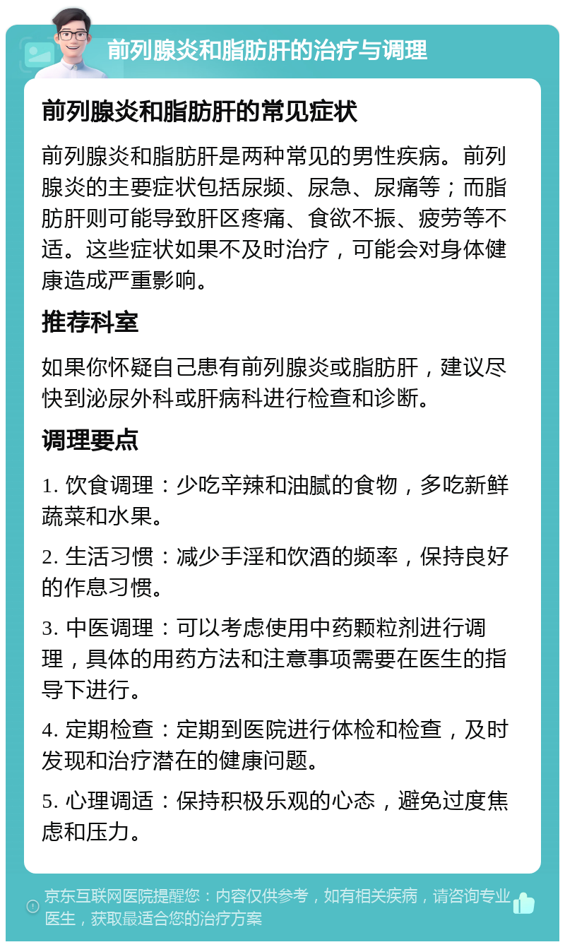 前列腺炎和脂肪肝的治疗与调理 前列腺炎和脂肪肝的常见症状 前列腺炎和脂肪肝是两种常见的男性疾病。前列腺炎的主要症状包括尿频、尿急、尿痛等；而脂肪肝则可能导致肝区疼痛、食欲不振、疲劳等不适。这些症状如果不及时治疗，可能会对身体健康造成严重影响。 推荐科室 如果你怀疑自己患有前列腺炎或脂肪肝，建议尽快到泌尿外科或肝病科进行检查和诊断。 调理要点 1. 饮食调理：少吃辛辣和油腻的食物，多吃新鲜蔬菜和水果。 2. 生活习惯：减少手淫和饮酒的频率，保持良好的作息习惯。 3. 中医调理：可以考虑使用中药颗粒剂进行调理，具体的用药方法和注意事项需要在医生的指导下进行。 4. 定期检查：定期到医院进行体检和检查，及时发现和治疗潜在的健康问题。 5. 心理调适：保持积极乐观的心态，避免过度焦虑和压力。