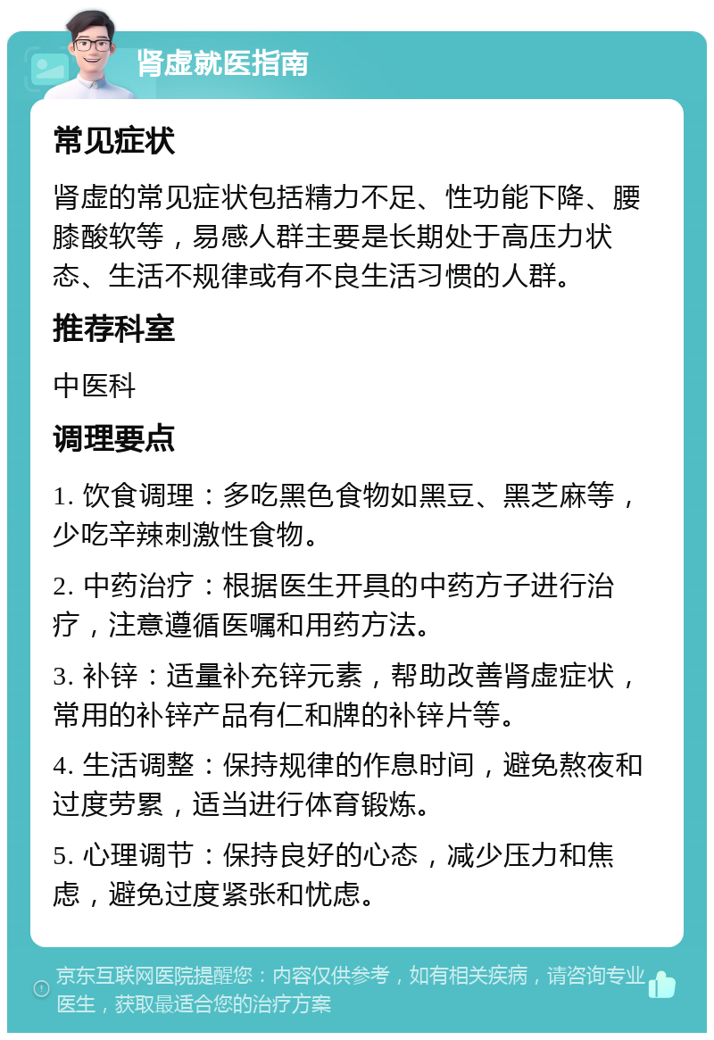 肾虚就医指南 常见症状 肾虚的常见症状包括精力不足、性功能下降、腰膝酸软等，易感人群主要是长期处于高压力状态、生活不规律或有不良生活习惯的人群。 推荐科室 中医科 调理要点 1. 饮食调理：多吃黑色食物如黑豆、黑芝麻等，少吃辛辣刺激性食物。 2. 中药治疗：根据医生开具的中药方子进行治疗，注意遵循医嘱和用药方法。 3. 补锌：适量补充锌元素，帮助改善肾虚症状，常用的补锌产品有仁和牌的补锌片等。 4. 生活调整：保持规律的作息时间，避免熬夜和过度劳累，适当进行体育锻炼。 5. 心理调节：保持良好的心态，减少压力和焦虑，避免过度紧张和忧虑。