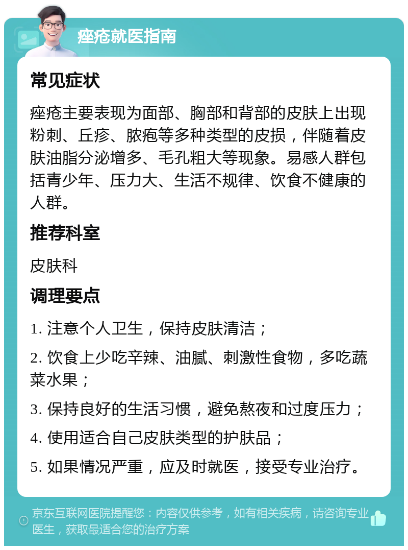 痤疮就医指南 常见症状 痤疮主要表现为面部、胸部和背部的皮肤上出现粉刺、丘疹、脓疱等多种类型的皮损，伴随着皮肤油脂分泌增多、毛孔粗大等现象。易感人群包括青少年、压力大、生活不规律、饮食不健康的人群。 推荐科室 皮肤科 调理要点 1. 注意个人卫生，保持皮肤清洁； 2. 饮食上少吃辛辣、油腻、刺激性食物，多吃蔬菜水果； 3. 保持良好的生活习惯，避免熬夜和过度压力； 4. 使用适合自己皮肤类型的护肤品； 5. 如果情况严重，应及时就医，接受专业治疗。