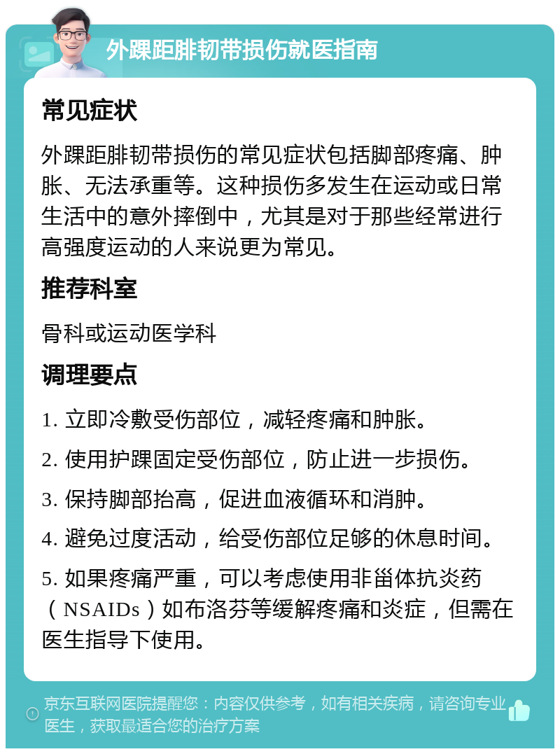 外踝距腓韧带损伤就医指南 常见症状 外踝距腓韧带损伤的常见症状包括脚部疼痛、肿胀、无法承重等。这种损伤多发生在运动或日常生活中的意外摔倒中，尤其是对于那些经常进行高强度运动的人来说更为常见。 推荐科室 骨科或运动医学科 调理要点 1. 立即冷敷受伤部位，减轻疼痛和肿胀。 2. 使用护踝固定受伤部位，防止进一步损伤。 3. 保持脚部抬高，促进血液循环和消肿。 4. 避免过度活动，给受伤部位足够的休息时间。 5. 如果疼痛严重，可以考虑使用非甾体抗炎药（NSAIDs）如布洛芬等缓解疼痛和炎症，但需在医生指导下使用。