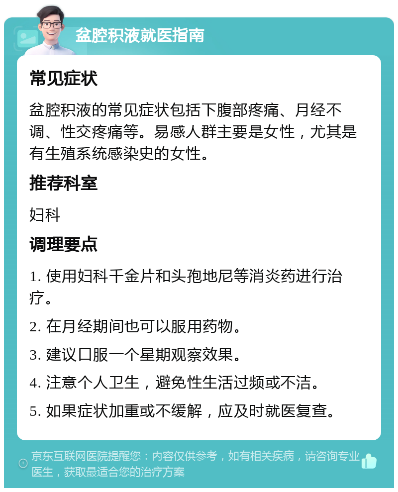 盆腔积液就医指南 常见症状 盆腔积液的常见症状包括下腹部疼痛、月经不调、性交疼痛等。易感人群主要是女性，尤其是有生殖系统感染史的女性。 推荐科室 妇科 调理要点 1. 使用妇科千金片和头孢地尼等消炎药进行治疗。 2. 在月经期间也可以服用药物。 3. 建议口服一个星期观察效果。 4. 注意个人卫生，避免性生活过频或不洁。 5. 如果症状加重或不缓解，应及时就医复查。