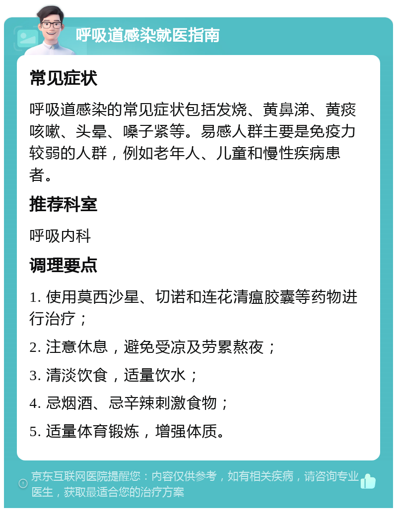 呼吸道感染就医指南 常见症状 呼吸道感染的常见症状包括发烧、黄鼻涕、黄痰咳嗽、头晕、嗓子紧等。易感人群主要是免疫力较弱的人群，例如老年人、儿童和慢性疾病患者。 推荐科室 呼吸内科 调理要点 1. 使用莫西沙星、切诺和连花清瘟胶囊等药物进行治疗； 2. 注意休息，避免受凉及劳累熬夜； 3. 清淡饮食，适量饮水； 4. 忌烟酒、忌辛辣刺激食物； 5. 适量体育锻炼，增强体质。