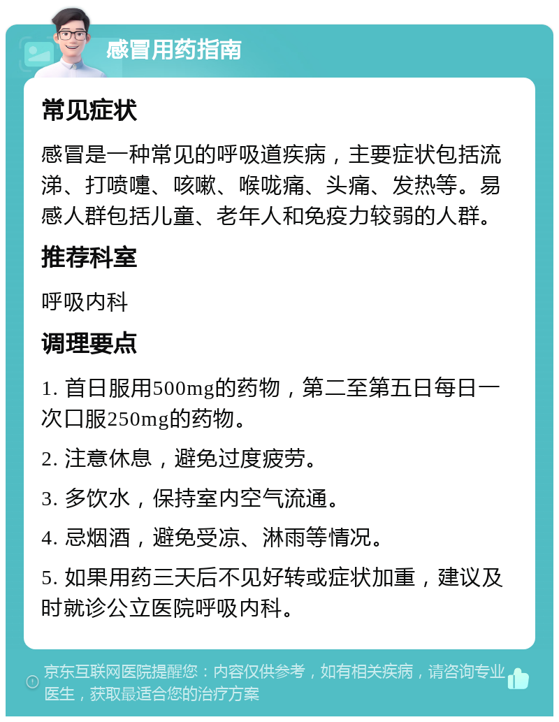 感冒用药指南 常见症状 感冒是一种常见的呼吸道疾病，主要症状包括流涕、打喷嚏、咳嗽、喉咙痛、头痛、发热等。易感人群包括儿童、老年人和免疫力较弱的人群。 推荐科室 呼吸内科 调理要点 1. 首日服用500mg的药物，第二至第五日每日一次口服250mg的药物。 2. 注意休息，避免过度疲劳。 3. 多饮水，保持室内空气流通。 4. 忌烟酒，避免受凉、淋雨等情况。 5. 如果用药三天后不见好转或症状加重，建议及时就诊公立医院呼吸内科。