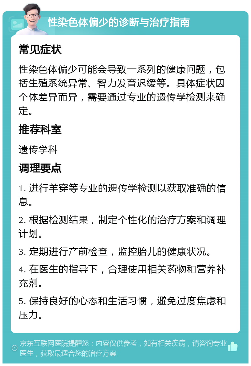 性染色体偏少的诊断与治疗指南 常见症状 性染色体偏少可能会导致一系列的健康问题，包括生殖系统异常、智力发育迟缓等。具体症状因个体差异而异，需要通过专业的遗传学检测来确定。 推荐科室 遗传学科 调理要点 1. 进行羊穿等专业的遗传学检测以获取准确的信息。 2. 根据检测结果，制定个性化的治疗方案和调理计划。 3. 定期进行产前检查，监控胎儿的健康状况。 4. 在医生的指导下，合理使用相关药物和营养补充剂。 5. 保持良好的心态和生活习惯，避免过度焦虑和压力。