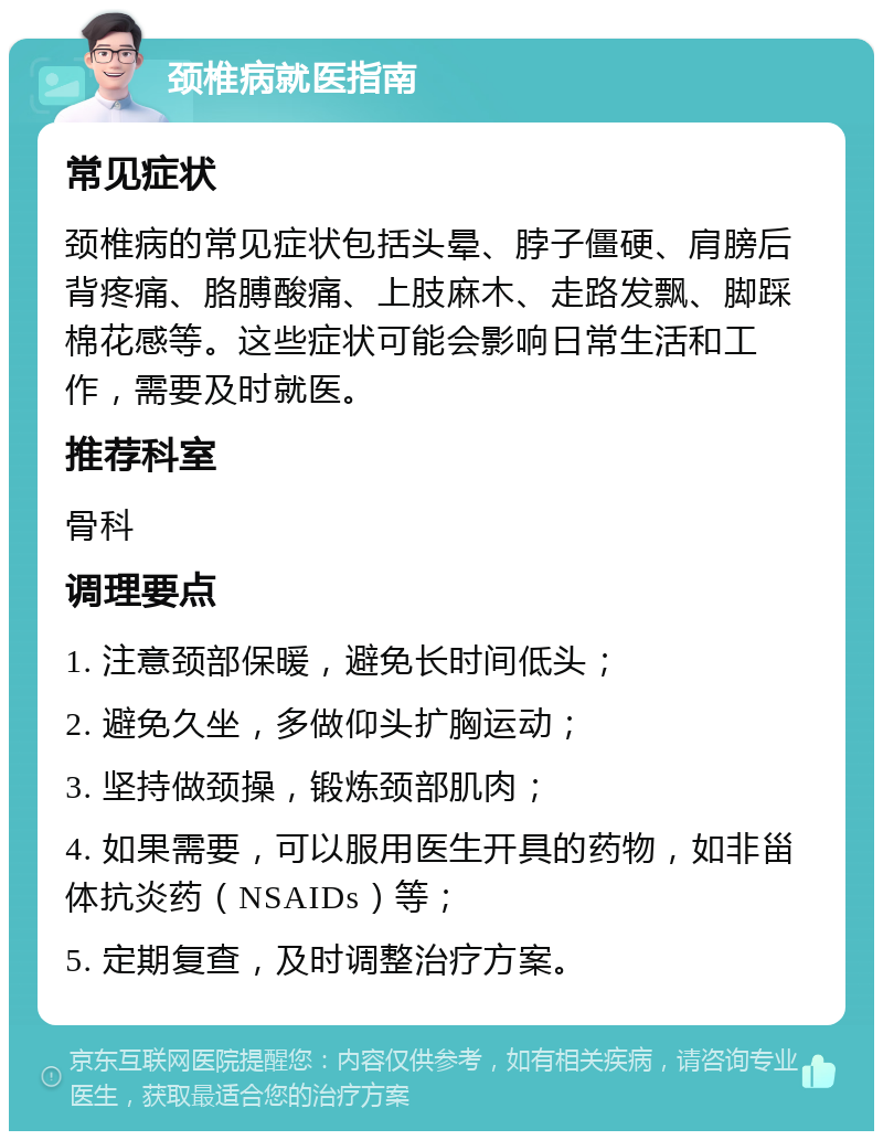 颈椎病就医指南 常见症状 颈椎病的常见症状包括头晕、脖子僵硬、肩膀后背疼痛、胳膊酸痛、上肢麻木、走路发飘、脚踩棉花感等。这些症状可能会影响日常生活和工作，需要及时就医。 推荐科室 骨科 调理要点 1. 注意颈部保暖，避免长时间低头； 2. 避免久坐，多做仰头扩胸运动； 3. 坚持做颈操，锻炼颈部肌肉； 4. 如果需要，可以服用医生开具的药物，如非甾体抗炎药（NSAIDs）等； 5. 定期复查，及时调整治疗方案。