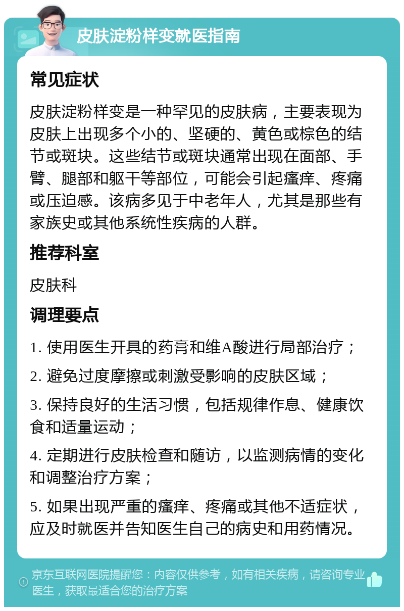 皮肤淀粉样变就医指南 常见症状 皮肤淀粉样变是一种罕见的皮肤病，主要表现为皮肤上出现多个小的、坚硬的、黄色或棕色的结节或斑块。这些结节或斑块通常出现在面部、手臂、腿部和躯干等部位，可能会引起瘙痒、疼痛或压迫感。该病多见于中老年人，尤其是那些有家族史或其他系统性疾病的人群。 推荐科室 皮肤科 调理要点 1. 使用医生开具的药膏和维A酸进行局部治疗； 2. 避免过度摩擦或刺激受影响的皮肤区域； 3. 保持良好的生活习惯，包括规律作息、健康饮食和适量运动； 4. 定期进行皮肤检查和随访，以监测病情的变化和调整治疗方案； 5. 如果出现严重的瘙痒、疼痛或其他不适症状，应及时就医并告知医生自己的病史和用药情况。