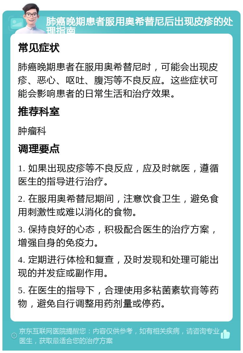 肺癌晚期患者服用奥希替尼后出现皮疹的处理指南 常见症状 肺癌晚期患者在服用奥希替尼时，可能会出现皮疹、恶心、呕吐、腹泻等不良反应。这些症状可能会影响患者的日常生活和治疗效果。 推荐科室 肿瘤科 调理要点 1. 如果出现皮疹等不良反应，应及时就医，遵循医生的指导进行治疗。 2. 在服用奥希替尼期间，注意饮食卫生，避免食用刺激性或难以消化的食物。 3. 保持良好的心态，积极配合医生的治疗方案，增强自身的免疫力。 4. 定期进行体检和复查，及时发现和处理可能出现的并发症或副作用。 5. 在医生的指导下，合理使用多粘菌素软膏等药物，避免自行调整用药剂量或停药。