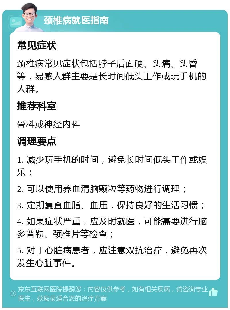 颈椎病就医指南 常见症状 颈椎病常见症状包括脖子后面硬、头痛、头昏等，易感人群主要是长时间低头工作或玩手机的人群。 推荐科室 骨科或神经内科 调理要点 1. 减少玩手机的时间，避免长时间低头工作或娱乐； 2. 可以使用养血清脑颗粒等药物进行调理； 3. 定期复查血脂、血压，保持良好的生活习惯； 4. 如果症状严重，应及时就医，可能需要进行脑多普勒、颈椎片等检查； 5. 对于心脏病患者，应注意双抗治疗，避免再次发生心脏事件。