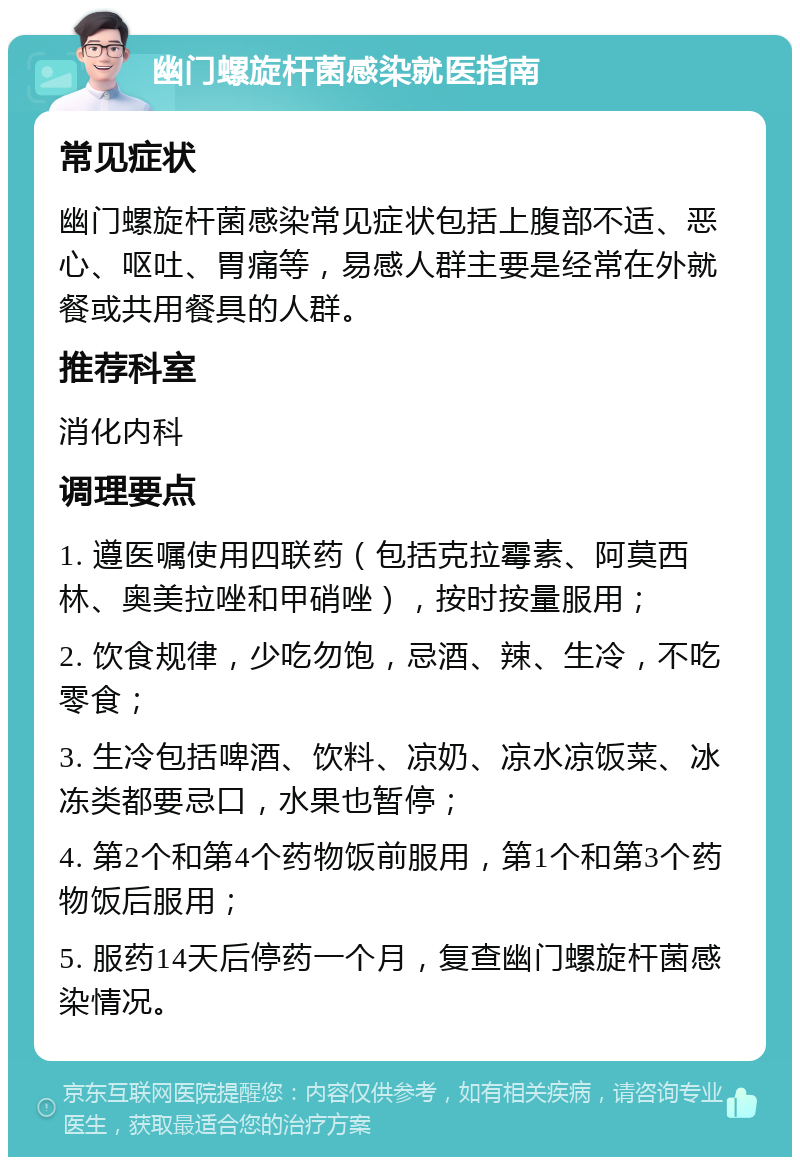 幽门螺旋杆菌感染就医指南 常见症状 幽门螺旋杆菌感染常见症状包括上腹部不适、恶心、呕吐、胃痛等，易感人群主要是经常在外就餐或共用餐具的人群。 推荐科室 消化内科 调理要点 1. 遵医嘱使用四联药（包括克拉霉素、阿莫西林、奥美拉唑和甲硝唑），按时按量服用； 2. 饮食规律，少吃勿饱，忌酒、辣、生冷，不吃零食； 3. 生冷包括啤酒、饮料、凉奶、凉水凉饭菜、冰冻类都要忌口，水果也暂停； 4. 第2个和第4个药物饭前服用，第1个和第3个药物饭后服用； 5. 服药14天后停药一个月，复查幽门螺旋杆菌感染情况。