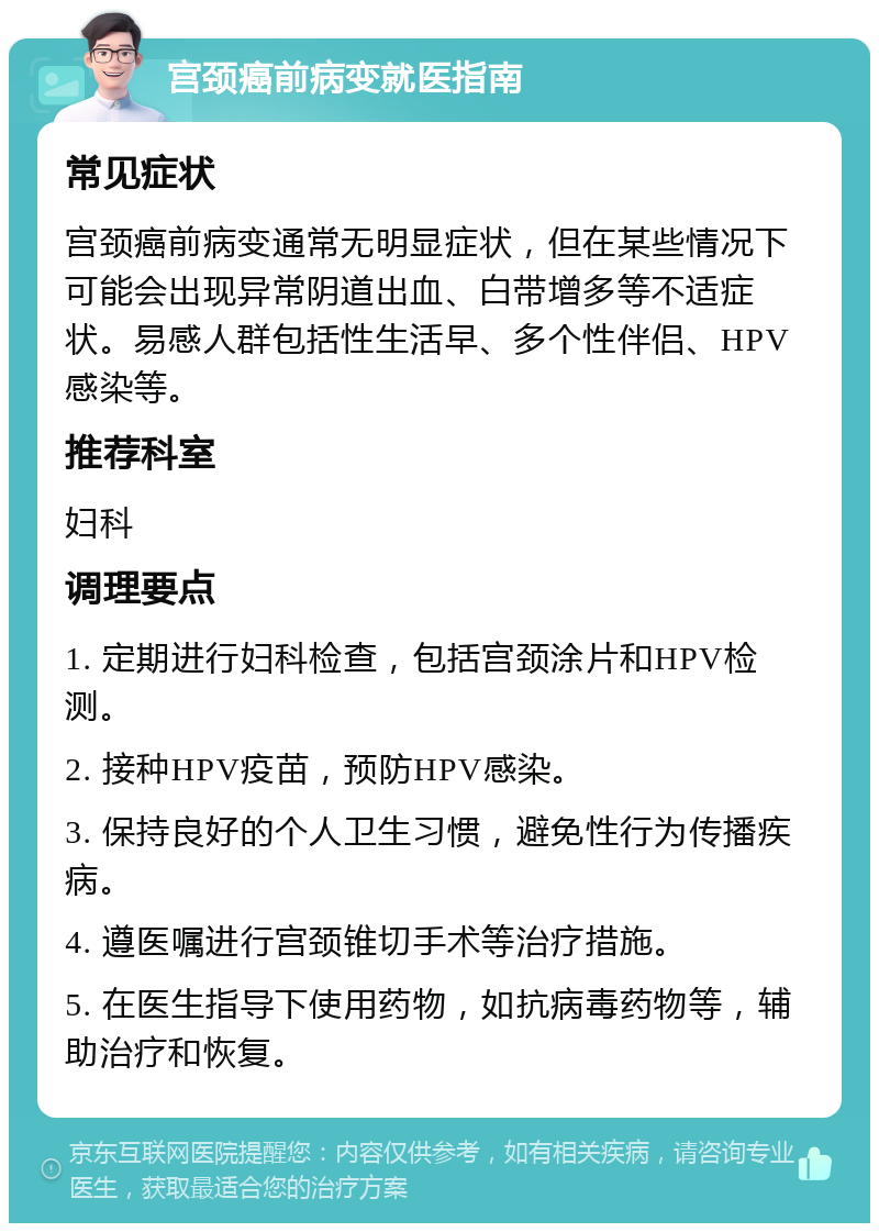 宫颈癌前病变就医指南 常见症状 宫颈癌前病变通常无明显症状，但在某些情况下可能会出现异常阴道出血、白带增多等不适症状。易感人群包括性生活早、多个性伴侣、HPV感染等。 推荐科室 妇科 调理要点 1. 定期进行妇科检查，包括宫颈涂片和HPV检测。 2. 接种HPV疫苗，预防HPV感染。 3. 保持良好的个人卫生习惯，避免性行为传播疾病。 4. 遵医嘱进行宫颈锥切手术等治疗措施。 5. 在医生指导下使用药物，如抗病毒药物等，辅助治疗和恢复。