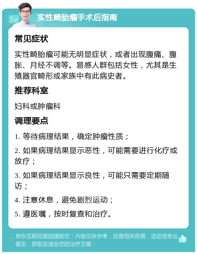 实性畸胎瘤手术后指南 常见症状 实性畸胎瘤可能无明显症状，或者出现腹痛、腹胀、月经不调等。易感人群包括女性，尤其是生殖器官畸形或家族中有此病史者。 推荐科室 妇科或肿瘤科 调理要点 1. 等待病理结果，确定肿瘤性质； 2. 如果病理结果显示恶性，可能需要进行化疗或放疗； 3. 如果病理结果显示良性，可能只需要定期随访； 4. 注意休息，避免剧烈运动； 5. 遵医嘱，按时复查和治疗。