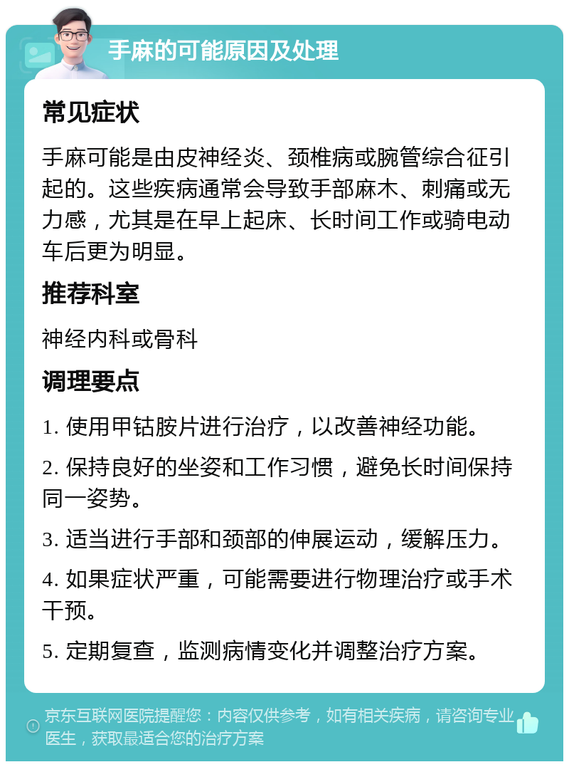 手麻的可能原因及处理 常见症状 手麻可能是由皮神经炎、颈椎病或腕管综合征引起的。这些疾病通常会导致手部麻木、刺痛或无力感，尤其是在早上起床、长时间工作或骑电动车后更为明显。 推荐科室 神经内科或骨科 调理要点 1. 使用甲钴胺片进行治疗，以改善神经功能。 2. 保持良好的坐姿和工作习惯，避免长时间保持同一姿势。 3. 适当进行手部和颈部的伸展运动，缓解压力。 4. 如果症状严重，可能需要进行物理治疗或手术干预。 5. 定期复查，监测病情变化并调整治疗方案。