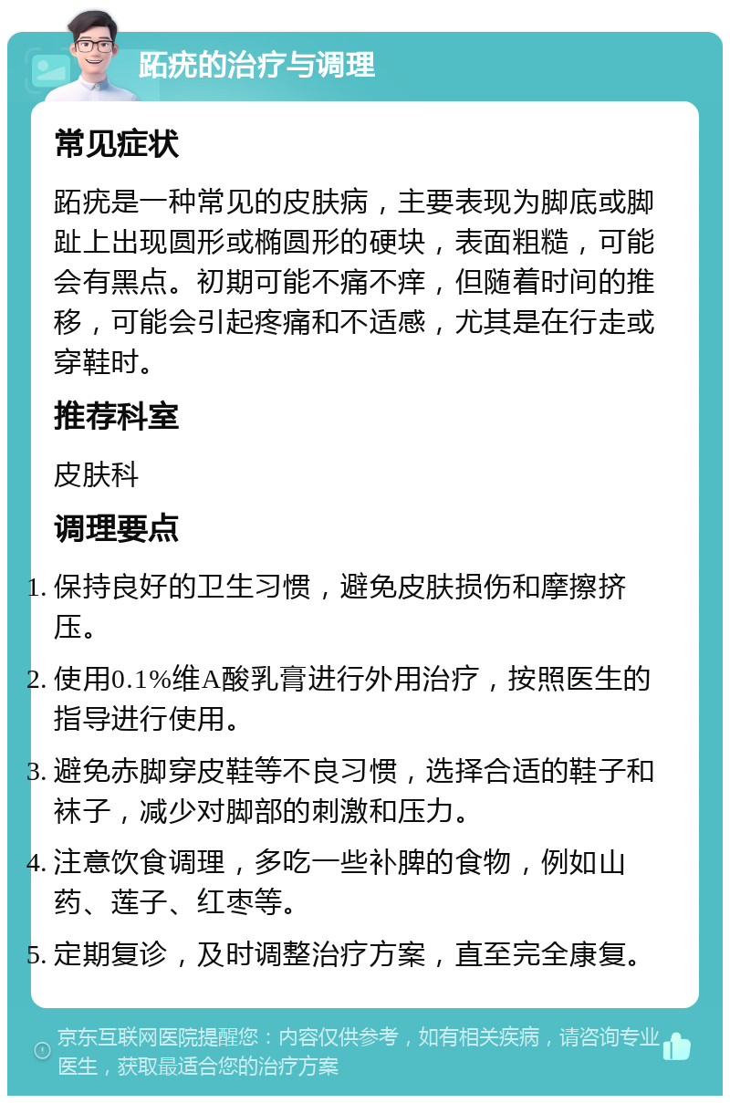 跖疣的治疗与调理 常见症状 跖疣是一种常见的皮肤病，主要表现为脚底或脚趾上出现圆形或椭圆形的硬块，表面粗糙，可能会有黑点。初期可能不痛不痒，但随着时间的推移，可能会引起疼痛和不适感，尤其是在行走或穿鞋时。 推荐科室 皮肤科 调理要点 保持良好的卫生习惯，避免皮肤损伤和摩擦挤压。 使用0.1%维A酸乳膏进行外用治疗，按照医生的指导进行使用。 避免赤脚穿皮鞋等不良习惯，选择合适的鞋子和袜子，减少对脚部的刺激和压力。 注意饮食调理，多吃一些补脾的食物，例如山药、莲子、红枣等。 定期复诊，及时调整治疗方案，直至完全康复。