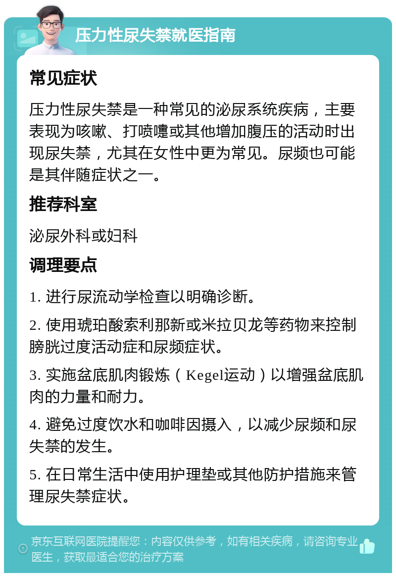 压力性尿失禁就医指南 常见症状 压力性尿失禁是一种常见的泌尿系统疾病，主要表现为咳嗽、打喷嚏或其他增加腹压的活动时出现尿失禁，尤其在女性中更为常见。尿频也可能是其伴随症状之一。 推荐科室 泌尿外科或妇科 调理要点 1. 进行尿流动学检查以明确诊断。 2. 使用琥珀酸索利那新或米拉贝龙等药物来控制膀胱过度活动症和尿频症状。 3. 实施盆底肌肉锻炼（Kegel运动）以增强盆底肌肉的力量和耐力。 4. 避免过度饮水和咖啡因摄入，以减少尿频和尿失禁的发生。 5. 在日常生活中使用护理垫或其他防护措施来管理尿失禁症状。