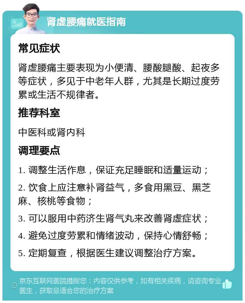 肾虚腰痛就医指南 常见症状 肾虚腰痛主要表现为小便清、腰酸腿酸、起夜多等症状，多见于中老年人群，尤其是长期过度劳累或生活不规律者。 推荐科室 中医科或肾内科 调理要点 1. 调整生活作息，保证充足睡眠和适量运动； 2. 饮食上应注意补肾益气，多食用黑豆、黑芝麻、核桃等食物； 3. 可以服用中药济生肾气丸来改善肾虚症状； 4. 避免过度劳累和情绪波动，保持心情舒畅； 5. 定期复查，根据医生建议调整治疗方案。