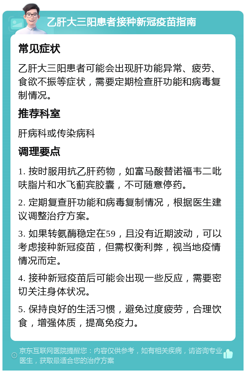 乙肝大三阳患者接种新冠疫苗指南 常见症状 乙肝大三阳患者可能会出现肝功能异常、疲劳、食欲不振等症状，需要定期检查肝功能和病毒复制情况。 推荐科室 肝病科或传染病科 调理要点 1. 按时服用抗乙肝药物，如富马酸替诺福韦二吡呋脂片和水飞蓟宾胶囊，不可随意停药。 2. 定期复查肝功能和病毒复制情况，根据医生建议调整治疗方案。 3. 如果转氨酶稳定在59，且没有近期波动，可以考虑接种新冠疫苗，但需权衡利弊，视当地疫情情况而定。 4. 接种新冠疫苗后可能会出现一些反应，需要密切关注身体状况。 5. 保持良好的生活习惯，避免过度疲劳，合理饮食，增强体质，提高免疫力。