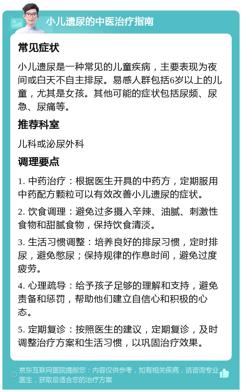 小儿遗尿的中医治疗指南 常见症状 小儿遗尿是一种常见的儿童疾病，主要表现为夜间或白天不自主排尿。易感人群包括6岁以上的儿童，尤其是女孩。其他可能的症状包括尿频、尿急、尿痛等。 推荐科室 儿科或泌尿外科 调理要点 1. 中药治疗：根据医生开具的中药方，定期服用中药配方颗粒可以有效改善小儿遗尿的症状。 2. 饮食调理：避免过多摄入辛辣、油腻、刺激性食物和甜腻食物，保持饮食清淡。 3. 生活习惯调整：培养良好的排尿习惯，定时排尿，避免憋尿；保持规律的作息时间，避免过度疲劳。 4. 心理疏导：给予孩子足够的理解和支持，避免责备和惩罚，帮助他们建立自信心和积极的心态。 5. 定期复诊：按照医生的建议，定期复诊，及时调整治疗方案和生活习惯，以巩固治疗效果。