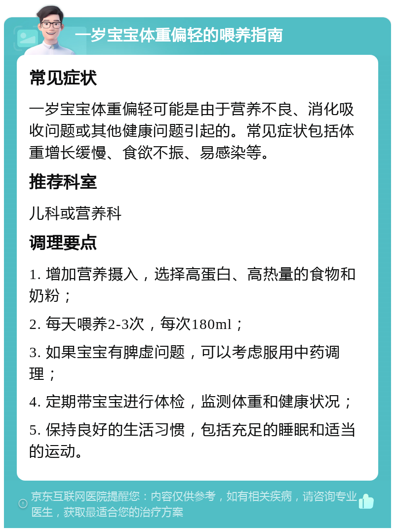 一岁宝宝体重偏轻的喂养指南 常见症状 一岁宝宝体重偏轻可能是由于营养不良、消化吸收问题或其他健康问题引起的。常见症状包括体重增长缓慢、食欲不振、易感染等。 推荐科室 儿科或营养科 调理要点 1. 增加营养摄入，选择高蛋白、高热量的食物和奶粉； 2. 每天喂养2-3次，每次180ml； 3. 如果宝宝有脾虚问题，可以考虑服用中药调理； 4. 定期带宝宝进行体检，监测体重和健康状况； 5. 保持良好的生活习惯，包括充足的睡眠和适当的运动。