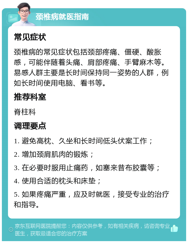 颈椎病就医指南 常见症状 颈椎病的常见症状包括颈部疼痛、僵硬、酸胀感，可能伴随着头痛、肩部疼痛、手臂麻木等。易感人群主要是长时间保持同一姿势的人群，例如长时间使用电脑、看书等。 推荐科室 脊柱科 调理要点 1. 避免高枕、久坐和长时间低头伏案工作； 2. 增加颈肩肌肉的锻炼； 3. 在必要时服用止痛药，如塞来昔布胶囊等； 4. 使用合适的枕头和床垫； 5. 如果疼痛严重，应及时就医，接受专业的治疗和指导。