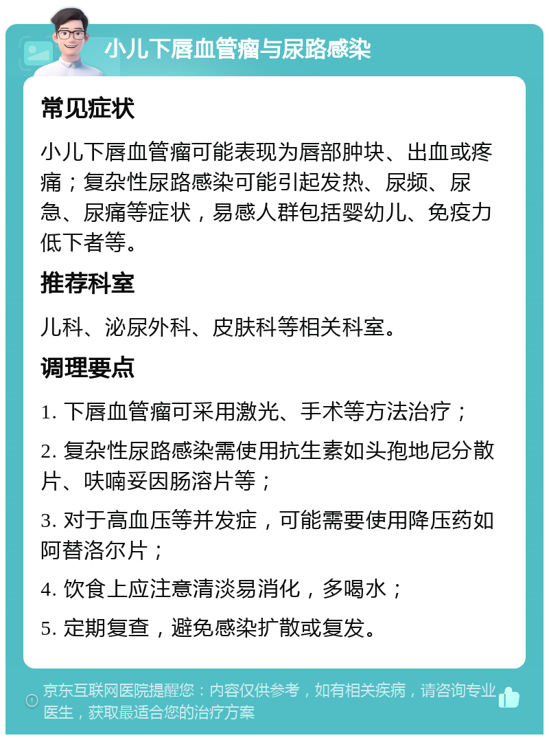 小儿下唇血管瘤与尿路感染 常见症状 小儿下唇血管瘤可能表现为唇部肿块、出血或疼痛；复杂性尿路感染可能引起发热、尿频、尿急、尿痛等症状，易感人群包括婴幼儿、免疫力低下者等。 推荐科室 儿科、泌尿外科、皮肤科等相关科室。 调理要点 1. 下唇血管瘤可采用激光、手术等方法治疗； 2. 复杂性尿路感染需使用抗生素如头孢地尼分散片、呋喃妥因肠溶片等； 3. 对于高血压等并发症，可能需要使用降压药如阿替洛尔片； 4. 饮食上应注意清淡易消化，多喝水； 5. 定期复查，避免感染扩散或复发。