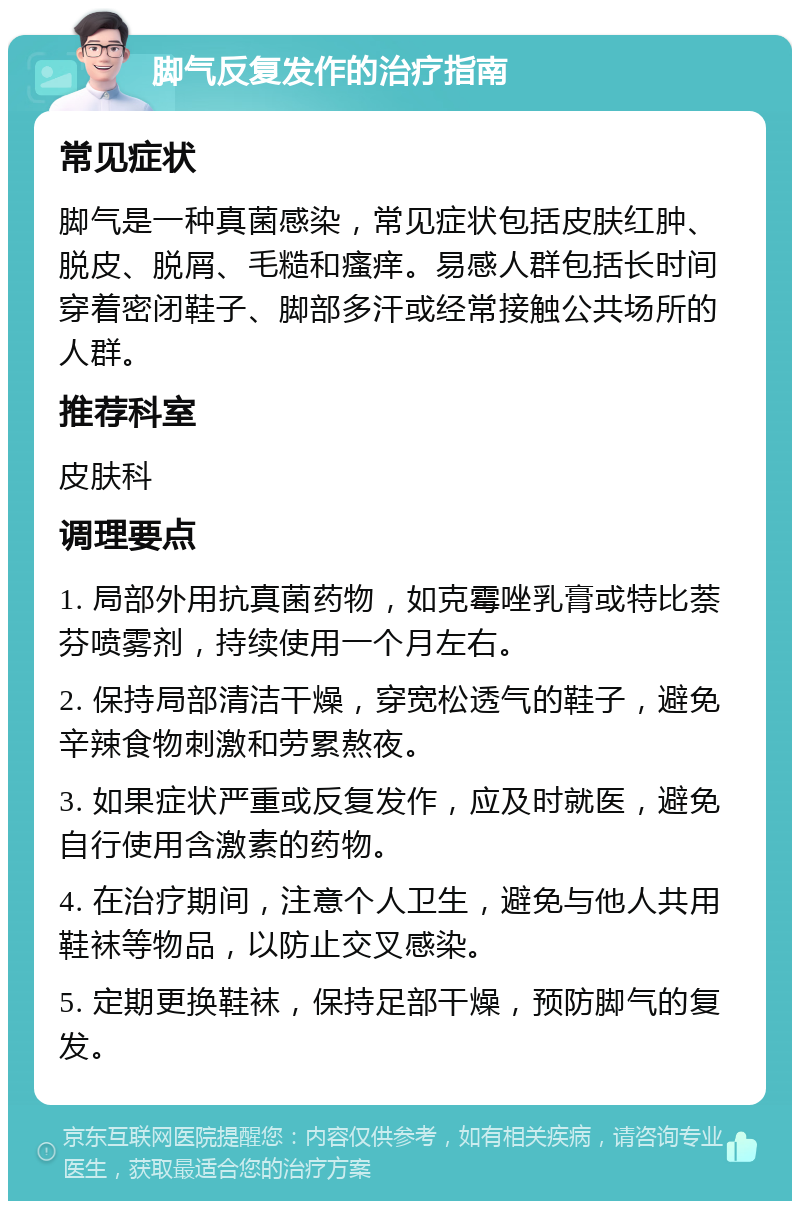 脚气反复发作的治疗指南 常见症状 脚气是一种真菌感染，常见症状包括皮肤红肿、脱皮、脱屑、毛糙和瘙痒。易感人群包括长时间穿着密闭鞋子、脚部多汗或经常接触公共场所的人群。 推荐科室 皮肤科 调理要点 1. 局部外用抗真菌药物，如克霉唑乳膏或特比萘芬喷雾剂，持续使用一个月左右。 2. 保持局部清洁干燥，穿宽松透气的鞋子，避免辛辣食物刺激和劳累熬夜。 3. 如果症状严重或反复发作，应及时就医，避免自行使用含激素的药物。 4. 在治疗期间，注意个人卫生，避免与他人共用鞋袜等物品，以防止交叉感染。 5. 定期更换鞋袜，保持足部干燥，预防脚气的复发。