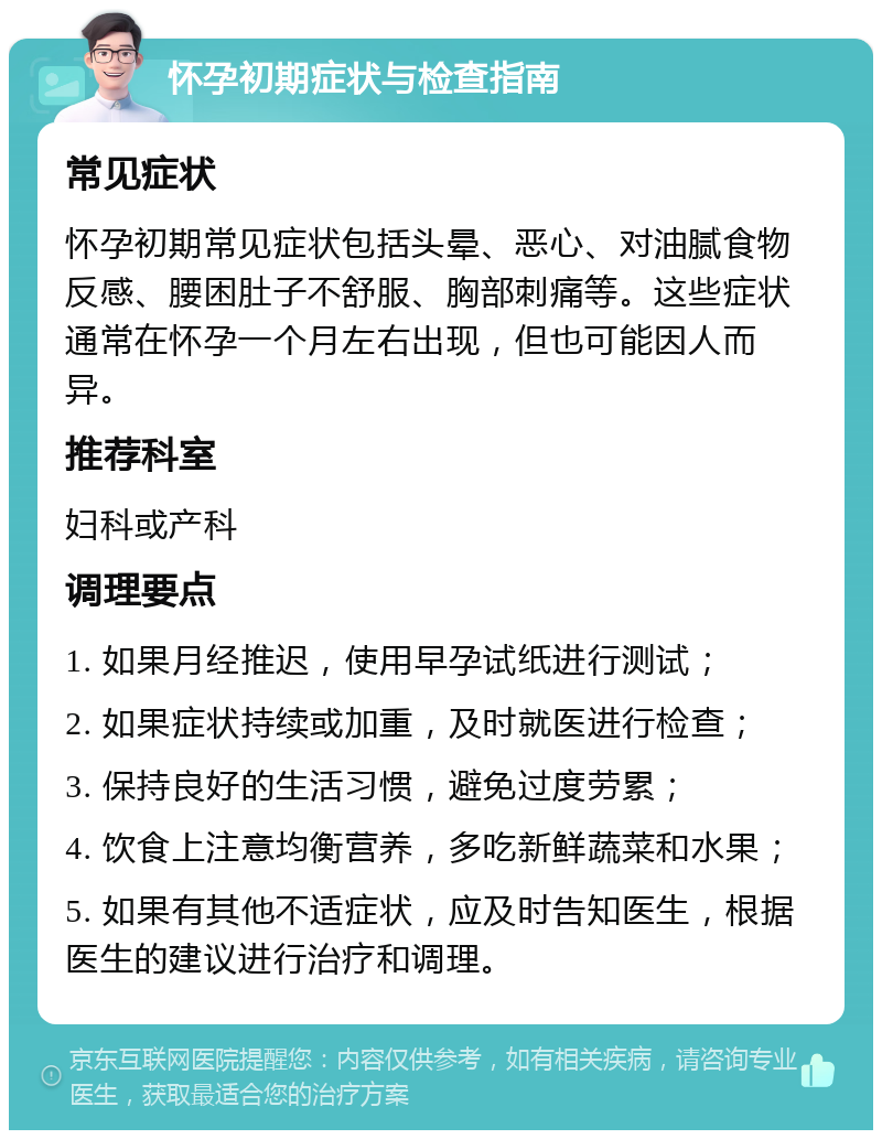 怀孕初期症状与检查指南 常见症状 怀孕初期常见症状包括头晕、恶心、对油腻食物反感、腰困肚子不舒服、胸部刺痛等。这些症状通常在怀孕一个月左右出现，但也可能因人而异。 推荐科室 妇科或产科 调理要点 1. 如果月经推迟，使用早孕试纸进行测试； 2. 如果症状持续或加重，及时就医进行检查； 3. 保持良好的生活习惯，避免过度劳累； 4. 饮食上注意均衡营养，多吃新鲜蔬菜和水果； 5. 如果有其他不适症状，应及时告知医生，根据医生的建议进行治疗和调理。