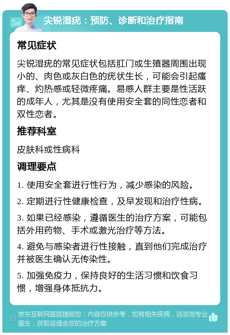 尖锐湿疣：预防、诊断和治疗指南 常见症状 尖锐湿疣的常见症状包括肛门或生殖器周围出现小的、肉色或灰白色的疣状生长，可能会引起瘙痒、灼热感或轻微疼痛。易感人群主要是性活跃的成年人，尤其是没有使用安全套的同性恋者和双性恋者。 推荐科室 皮肤科或性病科 调理要点 1. 使用安全套进行性行为，减少感染的风险。 2. 定期进行性健康检查，及早发现和治疗性病。 3. 如果已经感染，遵循医生的治疗方案，可能包括外用药物、手术或激光治疗等方法。 4. 避免与感染者进行性接触，直到他们完成治疗并被医生确认无传染性。 5. 加强免疫力，保持良好的生活习惯和饮食习惯，增强身体抵抗力。