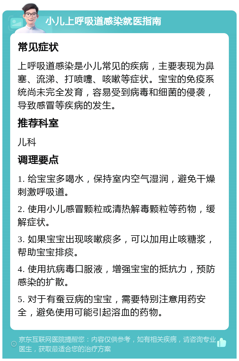 小儿上呼吸道感染就医指南 常见症状 上呼吸道感染是小儿常见的疾病，主要表现为鼻塞、流涕、打喷嚏、咳嗽等症状。宝宝的免疫系统尚未完全发育，容易受到病毒和细菌的侵袭，导致感冒等疾病的发生。 推荐科室 儿科 调理要点 1. 给宝宝多喝水，保持室内空气湿润，避免干燥刺激呼吸道。 2. 使用小儿感冒颗粒或清热解毒颗粒等药物，缓解症状。 3. 如果宝宝出现咳嗽痰多，可以加用止咳糖浆，帮助宝宝排痰。 4. 使用抗病毒口服液，增强宝宝的抵抗力，预防感染的扩散。 5. 对于有蚕豆病的宝宝，需要特别注意用药安全，避免使用可能引起溶血的药物。