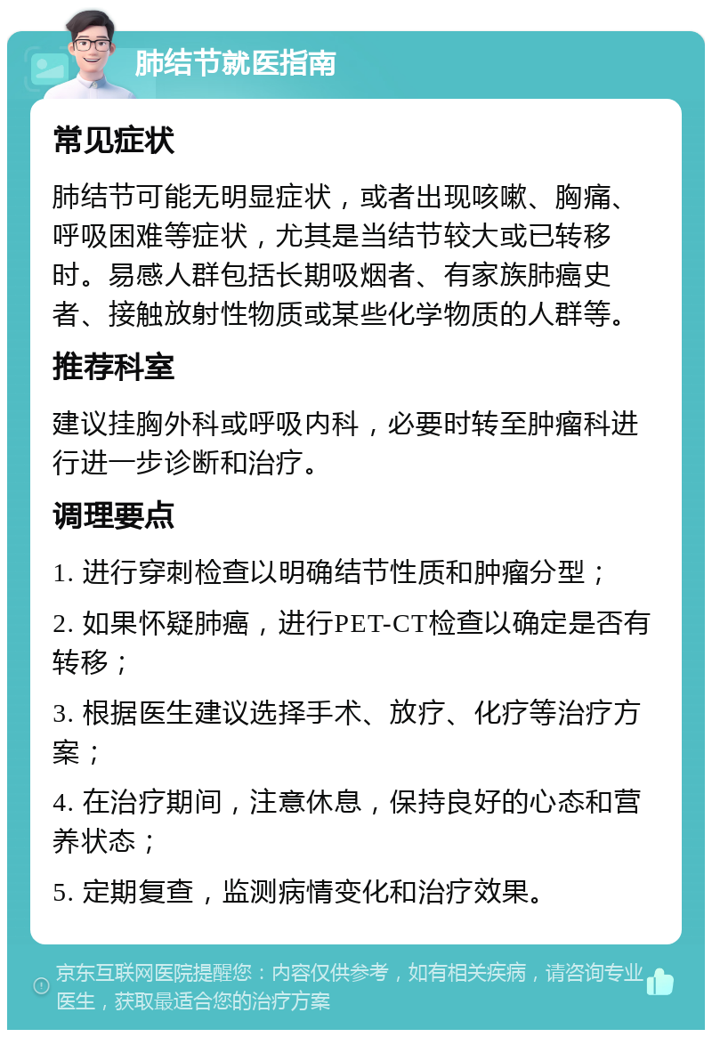 肺结节就医指南 常见症状 肺结节可能无明显症状，或者出现咳嗽、胸痛、呼吸困难等症状，尤其是当结节较大或已转移时。易感人群包括长期吸烟者、有家族肺癌史者、接触放射性物质或某些化学物质的人群等。 推荐科室 建议挂胸外科或呼吸内科，必要时转至肿瘤科进行进一步诊断和治疗。 调理要点 1. 进行穿刺检查以明确结节性质和肿瘤分型； 2. 如果怀疑肺癌，进行PET-CT检查以确定是否有转移； 3. 根据医生建议选择手术、放疗、化疗等治疗方案； 4. 在治疗期间，注意休息，保持良好的心态和营养状态； 5. 定期复查，监测病情变化和治疗效果。