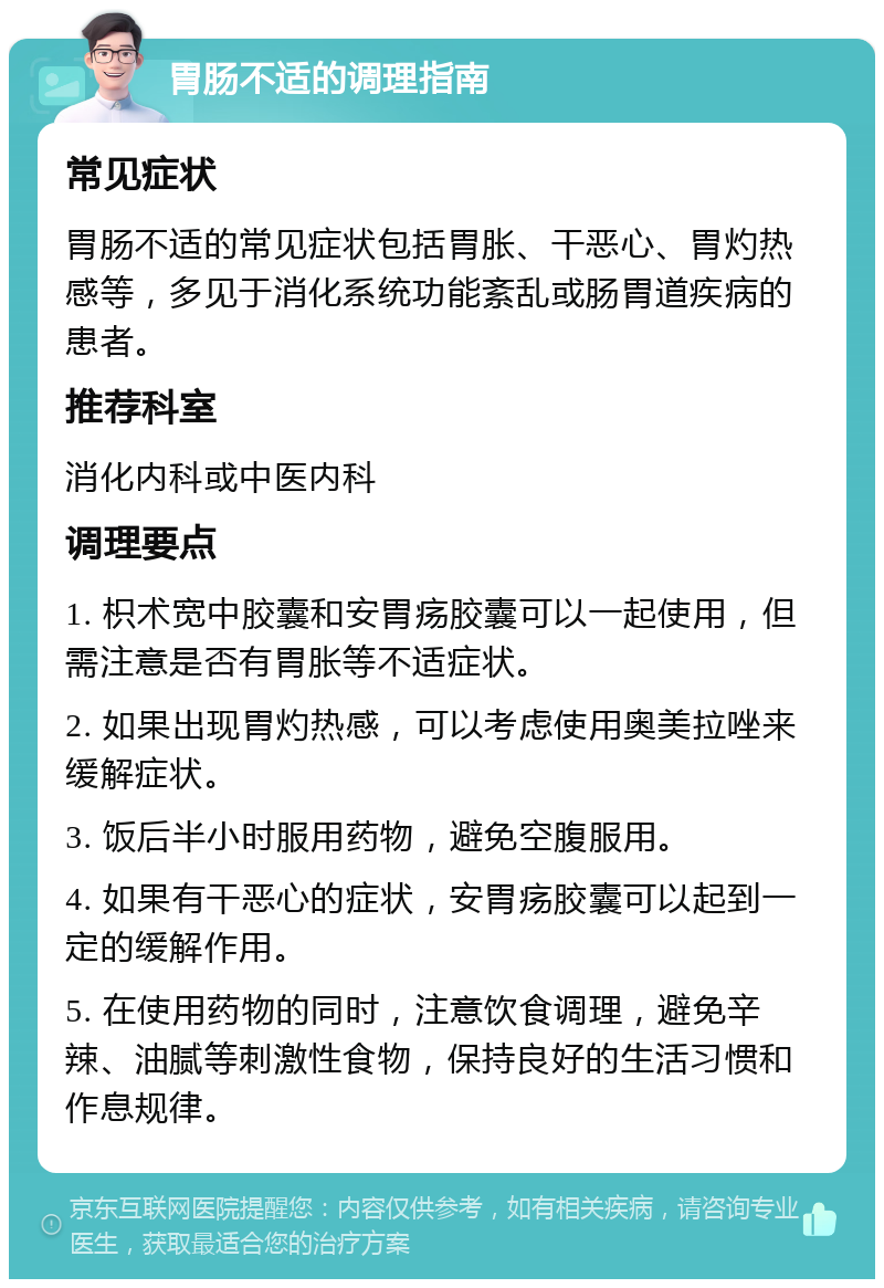 胃肠不适的调理指南 常见症状 胃肠不适的常见症状包括胃胀、干恶心、胃灼热感等，多见于消化系统功能紊乱或肠胃道疾病的患者。 推荐科室 消化内科或中医内科 调理要点 1. 枳术宽中胶囊和安胃疡胶囊可以一起使用，但需注意是否有胃胀等不适症状。 2. 如果出现胃灼热感，可以考虑使用奥美拉唑来缓解症状。 3. 饭后半小时服用药物，避免空腹服用。 4. 如果有干恶心的症状，安胃疡胶囊可以起到一定的缓解作用。 5. 在使用药物的同时，注意饮食调理，避免辛辣、油腻等刺激性食物，保持良好的生活习惯和作息规律。